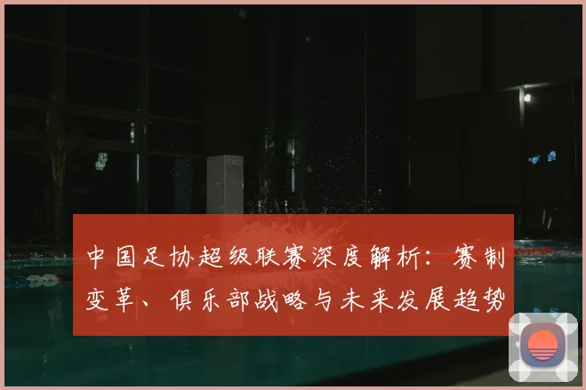 中国足协超级联赛深度解析：赛制变革、俱乐部战略与未来发展趋势