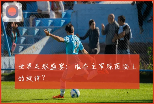 世界足球盛宴：谁在主宰绿茵场上的旋律？