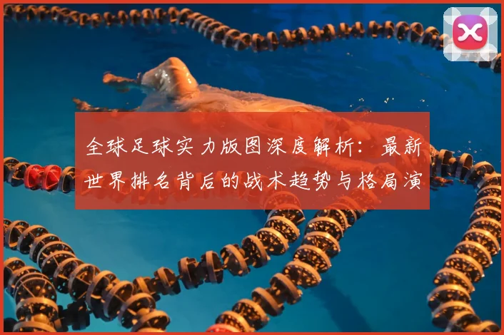 全球足球实力版图深度解析：最新世界排名背后的战术趋势与格局演变