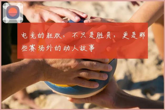 电竞的狂欢，不只是胜负，更是那些赛场外的动人故事