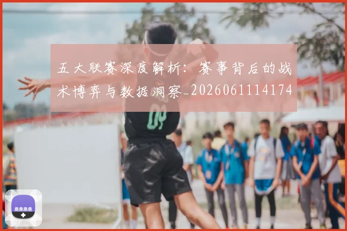 五大联赛深度解析：赛事背后的战术博弈与数据洞察_20260611141746