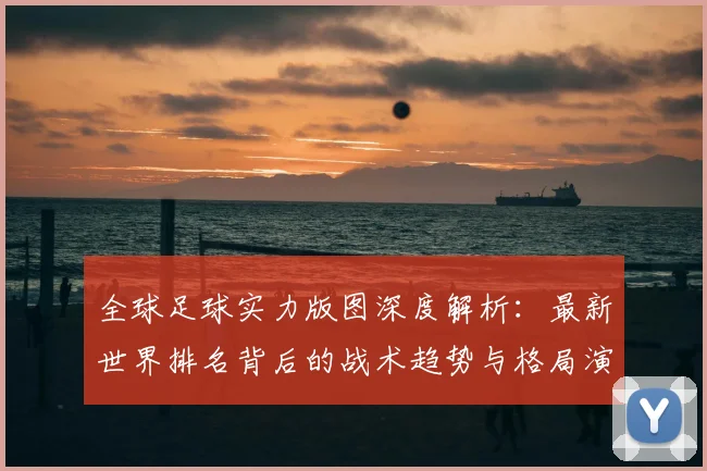 全球足球实力版图深度解析：最新世界排名背后的战术趋势与格局演变