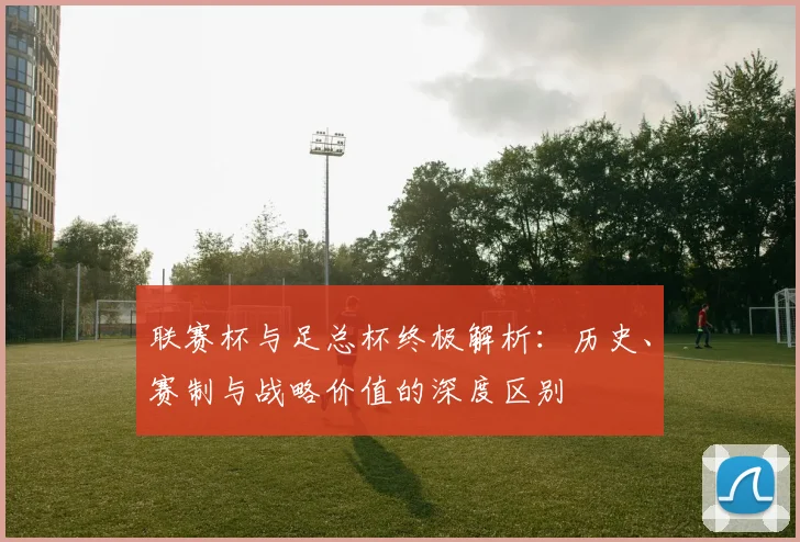 联赛杯与足总杯终极解析：历史、赛制与战略价值的深度区别