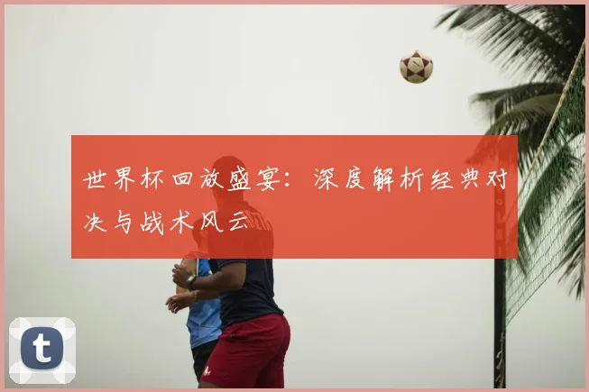 世界杯回放盛宴：深度解析经典对决与战术风云