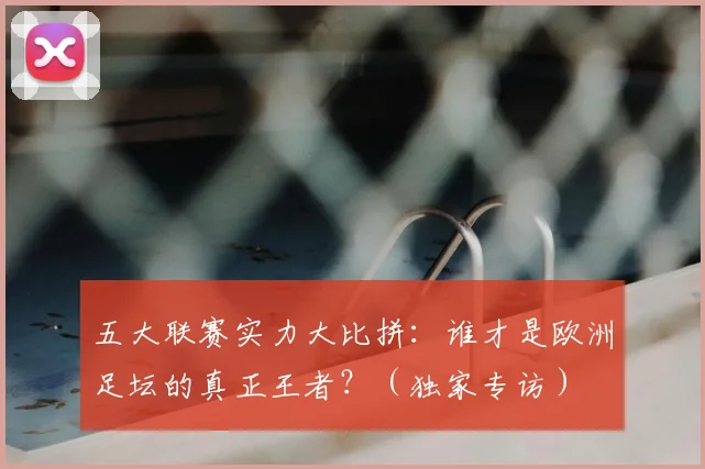 五大联赛实力大比拼：谁才是欧洲足坛的真正王者？（独家专访）