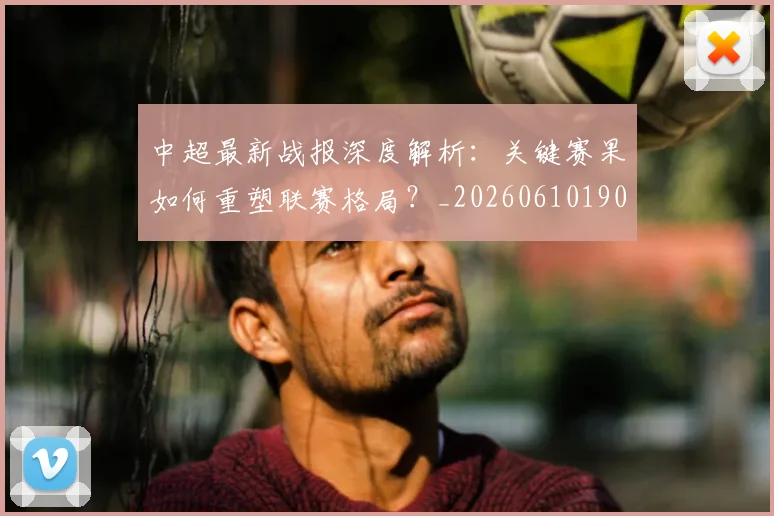 中超最新战报深度解析：关键赛果如何重塑联赛格局？_20260610190405