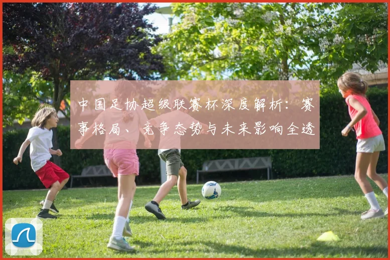 中国足协超级联赛杯深度解析：赛事格局、竞争态势与未来影响全透视